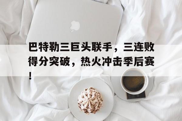 巴特勒三巨头联手，三连败得分突破，热火冲击季后赛！的简单介绍